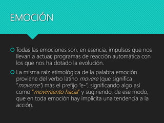 EMOCIÓN
 Todas las emociones son, en esencia, impulsos que nos
llevan a actuar, programas de reacción automática con
los que nos ha dotado la evolución.
 La misma raíz etimológica de la palabra emoción
proviene del verbo latino movere (que significa
“moverse”) más el prefijo “e-”, significando algo así
como “movimiento hacia” y sugiriendo, de ese modo,
que en toda emoción hay implícita una tendencia a la
acción.
 