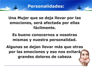 Personalidades:

 Una Mujer que se deja llevar por las
 emociones, será afectada por ellas
            fácilmente.
  Es bueno conocernos a nosotras
  mismas y nuestra personalidad.
Algunas se dejan llevar más que otras
 por las emociones y eso nos evitará
      grandes dolores de cabeza
 