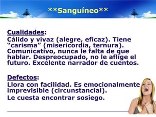 **Sanguíneo**


Cualidades:
Cálido y vivaz (alegre, eficaz). Tiene
“carisma” (misericordia, ternura).
Comunicativo, nunca le falta de que
hablar. Despreocupado, no le aflige el
futuro. Excelente narrador de cuentos.

Defectos:
Llora con facilidad. Es emocionalmente
imprevisible (circunstancial).
Le cuesta encontrar sosiego.
 