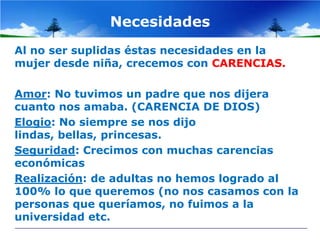 Necesidades
Al no ser suplidas éstas necesidades en la
mujer desde niña, crecemos con CARENCIAS.

Amor: No tuvimos un padre que nos dijera
cuanto nos amaba. (CARENCIA DE DIOS)
Elogio: No siempre se nos dijo
lindas, bellas, princesas.
Seguridad: Crecimos con muchas carencias
económicas
Realización: de adultas no hemos logrado al
100% lo que queremos (no nos casamos con la
personas que queríamos, no fuimos a la
universidad etc.
 