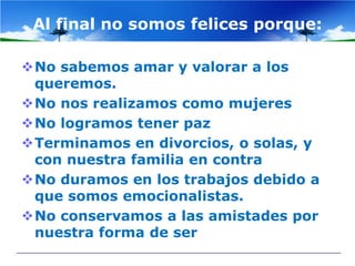 Al final no somos felices porque:

No sabemos amar y valorar a los
 queremos.
No nos realizamos como mujeres
No logramos tener paz
Terminamos en divorcios, o solas, y
 con nuestra familia en contra
No duramos en los trabajos debido a
 que somos emocionalistas.
No conservamos a las amistades por
 nuestra forma de ser
 