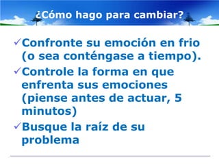 ¿Cómo hago para cambiar?

Confronte su emoción en frio
 (o sea conténgase a tiempo).
Controle la forma en que
 enfrenta sus emociones
 (piense antes de actuar, 5
 minutos)
Busque la raíz de su
 problema
 