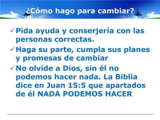 ¿Cómo hago para cambiar?

Pida ayuda y conserjería con las
 personas correctas.
Haga su parte, cumpla sus planes
 y promesas de cambiar
No olvide a Dios, sin él no
 podemos hacer nada. La Biblia
 dice en Juan 15:5 que apartados
 de él NADA PODEMOS HACER
 