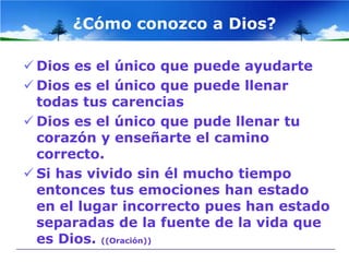 ¿Cómo conozco a Dios?

 Dios es el único que puede ayudarte
 Dios es el único que puede llenar
  todas tus carencias
 Dios es el único que pude llenar tu
  corazón y enseñarte el camino
  correcto.
 Si has vivido sin él mucho tiempo
  entonces tus emociones han estado
  en el lugar incorrecto pues han estado
  separadas de la fuente de la vida que
  es Dios. ((Oración))
 