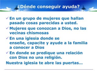 ¿Dónde conseguir ayuda?

 En un grupo de mujeres que hallan
  pasado cosas parecidas a usted.
 Mujeres que conozcan a Dios, no las
  vecinas chismosas
 En una iglesia donde se
  enseñe, capacite y ayude a la familia
  a conocer a Dios
 En donde se predique una relación
  con Dios no una religión.
Nuestra iglesia te abre las puertas…
 
