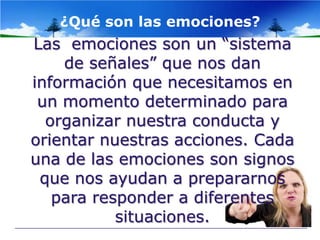 ¿Qué son las emociones?
Las emociones son un “sistema
    de señales” que nos dan
información que necesitamos en
 un momento determinado para
  organizar nuestra conducta y
orientar nuestras acciones. Cada
una de las emociones son signos
 que nos ayudan a prepararnos
   para responder a diferentes
           situaciones.
 