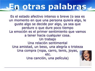 En otras palabras
 Es el estado afectivo intenso o breve (o sea es
un momento en que una persona quiera algo, le
   guste algo se decide por algo, ya sea que
         perdure o que dure poco tiempo
La emoción es el primer sentimiento que vamos
          a tener hacia cualquier cosa.
                    Un trabajo
             Una relación sentimental
  Una amistad, un beso, una alegría o tristeza
     Una compra (ropa, carro, tenis, joyas,
                        etc.
            Una canción, una película)
 