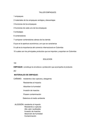 TALLER EMPAQUES <br />1 empaques<br />2 materiales de los empaques ventajas y desventajas <br />3 funciones de los empaques <br />4 funciones de cada uno de los empaques<br />5 embalajes<br />6 contenedores<br />7 comparar contenedores aéreos de los demás<br />8 que es la apertura económica y en que se caracteriza <br />9 cuál es la importancia del comercio internacional en Colombia <br />10 cuales son los principales productos que se importan y exportan en Colombia <br />SOLUCION<br />1R/ <br />EMPAQUE: constituye la envoltura o protección que acompaña el producto<br />2E/ <br /> MATERIALES DE EMPAQUE: <br />CAÑAMO:   resistente a las rupturas y desgarres <br />                    Resistentes al impacto<br />                    Absorben la humedad <br />                    Invasión de insectos<br />                    Poseen contaminación <br />                   Deteriora el medio ambiente <br />ALGODÓN: resistente al impacto<br />                    Resistente a rupturas <br />                    Alto valor reutilizable <br />                    Invasión de insectos<br />                    Absorción de humedad<br />                    Contaminación <br />PLASTICO: resistente al impacto<br />                    Absorbe la humedad<br />                    Invasión de insectos<br /> <br />PAPEL:        no posee absorción <br />                     Invasión de insectos<br />                    Calidad consistente buena para el estampado<br />                    Poca resistencia al impacto<br />                    Contaminación<br />3R/  FUNCIONES:<br />Las funciones del empaque son varias y se dividen en dos: estructurales y modernas se llaman estructurales en todos aquellos que tienen que ver con la parte física mientras que las modernas son aquellas relacionadas con aspectos subjetivos. <br />CONTENER: <br />Esta función es la más antigua del empaque debe tener una capacidad específica para que el producto llegue bien a su destino.<br />RETENER:<br />Se refiere a que el empaque debe conservar todos los atributos del producto. <br />4R/ FUNCION DE CADA UNO DE LOS EMPAQUES:<br />FUNCION DE PROTECCION: <br />Primer nivel: Empaque primario. De venta de presentación elemental o interior. Es el que está en contacto directo con el producto específico con la función de envasarlo, protegerlo. Dentro de este nivel se encuentran por ejemplo: vasos, botellas, garrafas, bolsas envoltura de papel, tubos colapsibles, entre otros muchos. Comprende adicionalmente elementos adicionales que lo integran (tapa, foil, banda de seguridad etiquetas, cintas adhesivas etc.).<br />Segundo Nivel: Empaque secundario o intermedio. Elemento que se usa como complemento externo con la función de contener o agrupar varias unidades de empaque primario, en este estadio se encuentra: cajas plegadizas, de cartón corrugado, cubetas plásticas, guacales, etc.<br />Tercer Nivel: Empaque colectivo, de transporte, Embalaje. Elemento que se usa como complemento externo con el objeto de agrupar o contener varias unidades de empaque secundario. Dentro de este  renglón se encuentran cajas de cartón corrugado, estibas, cajas de madera. <br />FUNCION COMERCIAL: <br />El sistema de empaque debe activar la tarea de promoción. Se convierte en el vendedor silencioso <br />La función comercial que cumplen los sistemas de empaque facilita la exhibición del producto, y estimula la sensibilidad directa y subliminalmente en el consumidor, logrando que sus características y beneficios lleven al comprador a tomar su decisión a favor de nuestro producto, en fracción de segundos.<br />El  cliente no convencido rápidamente, será cliente entregado a la competencia.<br />En su función comercial  el empaque toma el puesto de impulsador del producto, pues es el encargado de presentar  sus las características del producto, resaltando los satis factores ofrecidos y sus ventajas sobre la competencia, para lograr finalizar la cadena de nuestro trabajo con la VENTA.<br />La tecnología y la calidad del sistema de empaque pueden indicar a un cliente la capacidad tecnológica y calidad con que fue elaborado el producto ofrecido.<br />FUNCION SOCIAL: <br /> Es conveniente aunque sea de manera breve, hacer mención de la participación de los sistemas de empaque y embalaje en la participación de la calidad de vida en una sociedad, de su desarrollo económico. <br />De forma similar su participación en la protección al Medio Ambiente es indudable, pues de la óptima utilización de sus materiales, de un proceso responsable, del uso correcto de los empaques y de un post-uso correctamente planificado, dependerá en gran parte la conservación de la naturaleza, de tal manera que la utilización de los recursos naturales que se haga hoy en día, no comprometa la utilización a que tienen derecho los habitantes del mañana, es decir Desarrollo Sostenible.<br />5R/  EMBALAJE:<br />Es un recipiente o envoltura que contiene producto temporalmente y sirve principalmente para agrupar unidades del producto pensando en manipulación, transporte y almacenamiento<br />6R/  CONTENEDOR: <br /> Un contenedor o container es un recipiente de carga para el transporte aéreo, marítimo o fluvial, transporte terrestre y transporte multimodal. Las dimensiones del contenedor se encuentran normalizadas para facilitar su manipulación.<br />7R/<br />AREOMARITIMOTERRESTREMedio de transporte rápido, flexible que tiene un control de surgimiento y transporte de globalización.Es de gran importancia en el tráfico internacional por ser un medio que permite desarrollar en un comercio exterior de gran escala y con costo bajo.Tiene una capacidad muy grande de flujo ya que transporta para carretera ferrocarril.<br />8R/  APERTURA ECONIMCA: <br />Es un proceso dinámico de modernización para lograr una mayor eficiencia en la producción que a su vez permita producir y exportar a menor costo, ser competitivos en los mercados internacionales, hacer más rica la economía y así generar más empleos. Es también la internacionalización de la economía para producir y exportar más a menores costos e importar con el criterio de regular los precios de la industria nacional. A través de este proceso se pretende acelerar el mejoramiento del bienestar de la población. La apertura busca modernizar la industria y demás sectores en sus procesos productivos y tecnificar y llegar al consumidor local con productos de buena calidad, cuyos precios se asemejen a los del mercado internacional. El grado de apertura de una economía se mide por la relación M/PIB. M Importaciones. PIB Producto Interno Bruto.<br />9R/ COMERCIO INTERNACIONAL: <br />Como exportar petróleo, café, plátanos, sal, flores y esmeraldas se importa la principal maquina, suministros químicos y cereales. El café experimento el alza desde 1989 con un PIB de 18% sobre la producción agrícola. <br />10R/ CONTRATO DE COMPRAVENTA: <br />Es aquel contrato bilateral en que una de los pates se obliga a la entrega de una cosa determinada de la otra o pagar por ella un cierto precio, en dinero signo que la presente. <br />