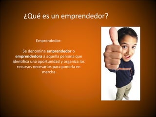 ¿Qué es un emprendedor?


             Emprendedor:

      Se denomina emprendedor o
  emprendedora a aquella persona que
identifica una oportunidad y organiza los
   recursos necesarios para ponerla en
                 marcha
 