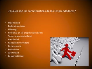 ¿Cuales son las características de los Emprendedores?


•   Proactividad
•   Poder de decisión
•   Liderazgo
•   Confianza en las propias capacidades
•   Toma riesgos controlados
•   Creatividad
•   Capacidad innovadora
•   Perseverancia
•   Positivismo
•   Asertividad
•   Responsabilidad
 