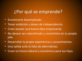 ¿Por qué se emprende?
• Encontrarte desempleado.
• Tener ambición y deseo de independencia.
• Creer poseer una buena idea empresarial.
• No desear ser subordinado y convertirte en tu propio
  jefe.
• Desarrollar la propia experiencia y conocimientos.
• Una salida ante la falta de alternativas.
• Crear un futuro laboral y económico para tus hijos.
 