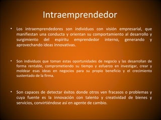 Intraemprendedor
• Los intraemprendedores son individuos con visión empresarial, que
  manifiestan una conducta y orientan su comportamiento al desarrollo y
  surgimiento del espíritu emprendedor interno, generando y
  aprovechando ideas innovativas.


•   Son individuos que toman estas oportunidades de negocio y las desarrollan de
    forma rentable, comprometiendo su tiempo y esfuerzo en investigar, crear y
    moldear esas ideas en negocios para su propio beneficio y el crecimiento
    sustentado de la firma.



• Son capaces de detectar éxitos donde otros ven fracasos o problemas y
  cuya fuente es la innovación con talento y creatividad de bienes y
  servicios, convirtiéndose así en agente de cambio.
 