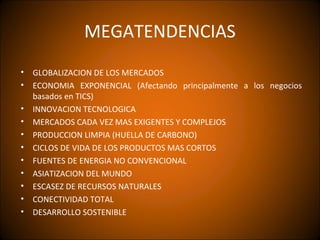 MEGATENDENCIAS
• GLOBALIZACION DE LOS MERCADOS
• ECONOMIA EXPONENCIAL (Afectando principalmente a los negocios
  basados en TICS)
• INNOVACION TECNOLOGICA
• MERCADOS CADA VEZ MAS EXIGENTES Y COMPLEJOS
• PRODUCCION LIMPIA (HUELLA DE CARBONO)
• CICLOS DE VIDA DE LOS PRODUCTOS MAS CORTOS
• FUENTES DE ENERGIA NO CONVENCIONAL
• ASIATIZACION DEL MUNDO
• ESCASEZ DE RECURSOS NATURALES
• CONECTIVIDAD TOTAL
• DESARROLLO SOSTENIBLE
 