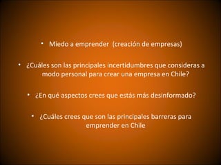 • Miedo a emprender (creación de empresas)

• ¿Cuáles son las principales incertidumbres que consideras a
      modo personal para crear una empresa en Chile?

  • ¿En qué aspectos crees que estás más desinformado?

    • ¿Cuáles crees que son las principales barreras para
                     emprender en Chile
 
