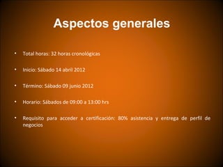 Aspectos generales

•   Total horas: 32 horas cronológicas

•   Inicio: Sábado 14 abril 2012

•   Término: Sábado 09 junio 2012

•   Horario: Sábados de 09:00 a 13:00 hrs

•   Requisito para acceder a certificación: 80% asistencia y entrega de perfil de
    negocios
 