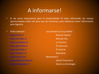 A informarse!
•   Es de suma importancia para el emprendedor el estar informado, las nuevas
    oportunidades están ahí para que las tomemos, pero debemos tener información
    para lograrlo.

•   Visita siempre:                 Lea siempre (si es posible)
•   www.corfo.cl                             Revista Capital
•   www.sercotec.cl                          Revista City
•   www.incubatec.cl                         La Tercera
•   www.gemchile.cl                          El mercurio
•   www.prochile.cl                          El Austral
    www.builders.cl                          Noticiario
•   www.emol.com                    Momento 0
•   www.chilemprende.cl                      Diario Financiero
•   www.innovacion.cl                        Diario La Estrategia
 