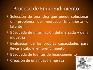 Proceso de Emprendimiento
• Selección de una idea que puede solucionar
  un problema del mercado (manifiesto o
  latente)
• Búsqueda de información del mercado y de la
  industria
• Evaluación de las propias capacidades para
  llevar a cabo el emprendimiento
• Búsqueda de fuentes de financiamiento
• Creación de una nueva empresa
 