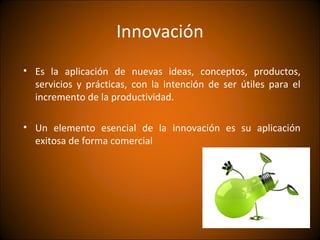 Innovación
• Es la aplicación de nuevas ideas, conceptos, productos,
  servicios y prácticas, con la intención de ser útiles para el
  incremento de la productividad.

• Un elemento esencial de la innovación es su aplicación
  exitosa de forma comercial
 