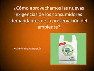 ¿Cómo aprovechamos las nuevas
  exigencias de los consumidores
demandantes de la preservación del
            ambiente?


 www.bolsasreutilizables.cl
 