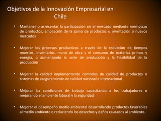 Objetivos de la Innovación Empresarial en
                   Chile
  •   Mantener o acrecentar la participación en el mercado mediante reemplazo
      de productos, ampliación de la gama de productos u orientación a nuevos
      mercados

  •   Mejorar los procesos productivos a través de la reducción de tiempos
      muertos, inventarios, mano de obra y el consumo de materias primas y
      energía, o aumentando la serie de producción y la flexibilidad de la
      producción

  •   Mejorar la calidad implementando controles de calidad de productos o
      sistemas de aseguramiento de calidad nacional e internacional

  •   Mejorar las condiciones de trabajo capacitando a los trabajadores o
      mejorando el ambiente laboral y la seguridad

  •   Mejorar el desempeño medio ambiental desarrollando productos favorables
      al medio ambiente o reduciendo los desechos y daños causados al ambiente.
 