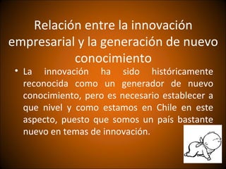 Relación entre la innovación
empresarial y la generación de nuevo
           conocimiento
 • La innovación ha sido históricamente
   reconocida como un generador de nuevo
   conocimiento, pero es necesario establecer a
   que nivel y como estamos en Chile en este
   aspecto, puesto que somos un país bastante
   nuevo en temas de innovación.
 