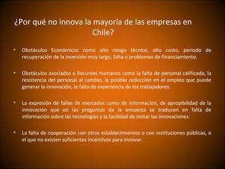 ¿Por qué no innova la mayoría de las empresas en
                      Chile?
•   Obstáculos Económicos como alto riesgo técnico, alto costo, periodo de
    recuperación de la inversión muy largo, falta o problemas de financiamiento.

•   Obstáculos asociados a Recursos Humanos como la falta de personal calificado, la
    resistencia del personal al cambio, la posible reducción en el empleo que puede
    generar la innovación, la falta de experiencia de los trabajadores.

•   La expresión de fallas de mercados como de información, de apropibilidad de la
    innovación que en las preguntas de la encuesta se traducen en falta de
    información sobre las tecnologías y la facilidad de imitar las innovaciones.

•   La falta de cooperación con otros establecimientos o con instituciones públicas, o
    el que no existen suficientes incentivos para innovar.
 