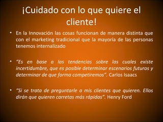 ¡Cuidado con lo que quiere el
               cliente!
• En la Innovación las cosas funcionan de manera distinta que
  con el marketing tradicional que la mayoría de las personas
  tenemos internalizado

• “Es en base a las tendencias sobre las cuales existe
  incertidumbre, que es posible determinar escenarios futuros y
  determinar de que forma competiremos”. Carlos Isaacs

• “Si se trata de preguntarle a mis clientes que quieren. Ellos
  dirán que quieren carretas más rápidas”. Henry Ford
 