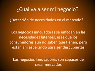¿Cual va a ser mi negocio?
¿Detección de necesidades en el mercado?

 Los negocios innovadores se enfocan en las
      necesidades latentes, esas que los
consumidores aún no saben que tienen, pero
 están ahí esperando para ser descubiertas

 Los negocios innovadores son capaces de
             crear mercados
 