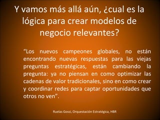 Y vamos más allá aún, ¿cual es la
  lógica para crear modelos de
       negocio relevantes?
  “Los nuevos campeones globales, no están
  encontrando nuevas respuestas para las viejas
  preguntas estratégicas, están cambiando la
  pregunta: ya no piensan en como optimizar las
  cadenas de valor tradicionales, sino en como crear
  y coordinar redes para captar oportunidades que
  otros no ven”.

             Ruelas Gossi, Orquestación Estratégica, HBR
 