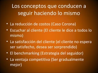 Los conceptos que conducen a
     seguir haciendo lo mismo
• La reducción de costos (Caso Corona)
• Escuchar al cliente (El cliente le dice a todos lo
  mismo)
• La satisfacción del cliente (el cliente no espera
  ser satisfecho, desea ser sorprendido)
• El benchmarking (Estrategia del seguidor)
• La ventaja competitiva (Ser gradualmente
  mejor)
 