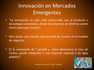 Innovación en Mercados
               Emergentes
• “La innovación no sólo está relacionada con el producto y
  tecnologías avanzadas, donde las empresas de América Latina
  tienen poco que mostrar.

• Pero existe una enorme oportunidad de innovar en el modelo
  de negocios.

• Es la innovación de T grande y, como demuestra el caso de
  Cemex, puede catapultar a una empresa regional a las ligas
  globales”.

                   •   Alejandro Ruelas Gossi, The Big T Paradigm
 
