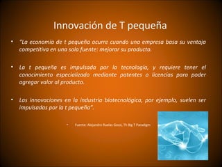 Innovación de T pequeña
•   “La economía de t pequeña ocurre cuando una empresa basa su ventaja
    competitiva en una sola fuente: mejorar su producto.

•   La t pequeña es impulsada por la tecnología, y requiere tener el
    conocimiento especializado mediante patentes o licencias para poder
    agregar valor al producto.

•   Las innovaciones en la industria biotecnológica, por ejemplo, suelen ser
    impulsadas por la t pequeña”.

                      •   Fuente: Alejandro Ruelas Gossi, Th Big T Paradigm
 