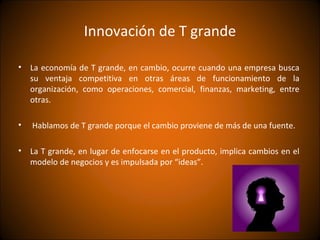 Innovación de T grande

• La economía de T grande, en cambio, ocurre cuando una empresa busca
  su ventaja competitiva en otras áreas de funcionamiento de la
  organización, como operaciones, comercial, finanzas, marketing, entre
  otras.

•   Hablamos de T grande porque el cambio proviene de más de una fuente.

• La T grande, en lugar de enfocarse en el producto, implica cambios en el
  modelo de negocios y es impulsada por “ideas”.
 