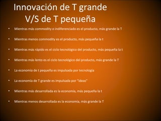 Innovación de T grande
       V/S de T pequeña
•   Mientras más commodity o indiferenciado es el producto, más grande la T

•   Mientras menos commodity es el producto, más pequeña la t

•   Mientras más rápido es el ciclo tecnológico del producto, más pequeña la t

•   Mientras más lento es el ciclo tecnológico del producto, más grande la T

•   La economía de t pequeña es impulsada por tecnología

•   La economía de T grande es impulsada por “ideas”

•   Mientras más desarrollada es la economía, más pequeña la t

•   Mientras menos desarrollada es la economía, más grande la T
 