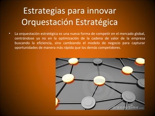 Estrategias para innovar
        Orquestación Estratégica
•   La orquestación estratégica es una nueva forma de competir en el mercado global,
    centrándose ya no en la optimización de la cadena de valor de la empresa
    buscando la eficiencia, sino cambiando el modelo de negocio para capturar
    oportunidades de manera más rápida que los demás competidores.
 