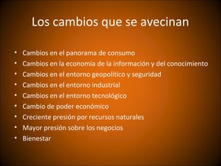 Los cambios que se avecinan

•   Cambios en el panorama de consumo
•   Cambios en la economía de la información y del conocimiento
•   Cambios en el entorno geopolítico y seguridad
•   Cambios en el entorno industrial
•   Cambios en el entorno tecnológico
•   Cambio de poder económico
•   Creciente presión por recursos naturales
•   Mayor presión sobre los negocios
•   Bienestar
 