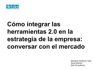 Cómo integrar las
herramientas 2.0 en la
estrategia de la empresa:
conversar con el mercado

                    Desiderio Gutiérrez Taño
                    Socio-Director
                    Edei Consultores
 