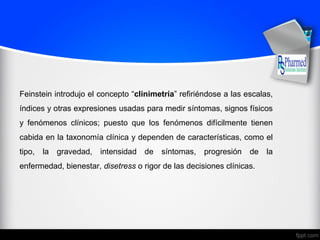 Feinstein introdujo el concepto “clinimetría” refiriéndose a las escalas,
índices y otras expresiones usadas para medir síntomas, signos físicos
y fenómenos clínicos; puesto que los fenómenos difícilmente tienen
cabida en la taxonomía clínica y dependen de características, como el
tipo, la gravedad, intensidad de síntomas, progresión de la
enfermedad, bienestar, disetress o rigor de las decisiones clínicas.
 
