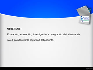 OBJETIVOS:
Educación, evaluación, investigación e integración del sistema de
salud, para facilitar la seguridad del paciente.
 