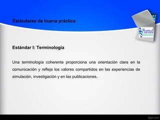Estándares de buena práctica
Estándar I: Terminología
Una terminología coherente proporciona una orientación clara en la
comunicación y refleja los valores compartidos en las experiencias de
simulación, investigación y en las publicaciones.
 