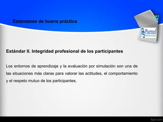 Estándar II. Integridad profesional de los participantes
Los entornos de aprendizaje y la evaluación por simulación son una de
las situaciones más claras para valorar las actitudes, el comportamiento
y el respeto mutuo de los participantes.
Estándares de buena práctica
 