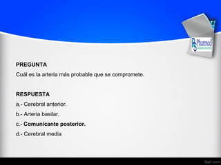 PREGUNTA
Cuál es la arteria más probable que se compromete.
RESPUESTA
a.- Cerebral anterior.
b.- Arteria basilar.
c.- Comunicante posterior.
d.- Cerebral media
 
