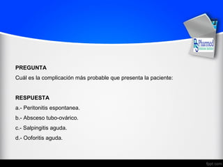 PREGUNTA
Cuál es la complicación más probable que presenta la paciente:
RESPUESTA
a.- Peritonitis espontanea.
b.- Absceso tubo-ovárico.
c.- Salpingitis aguda.
d.- Ooforitis aguda.
 