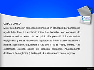 CASO CLINICO
Mujer de 34 años sin antecedentes; ingresó en el hospital por pancreatitis
aguda biliar leve. La evolución inicial fue favorable, con comienzo de
tolerancia oral al tercer día. Al quinto día presentó dolor abdominal
espigástrico y en el hipocondrio izquierdo de inicio brusco, asociado a
palidez, sudoración, taquicardia a 120 lpm y PA de 105/52 mmHg. A la
exploración existían signos de irritación peritoneal. Analíticamente
destacaba hemoglobina (Hb) 8,4g/dl, 4 puntos menos que al ingreso.
 