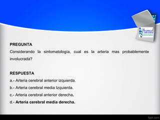 PREGUNTA
Considerando la sintomatología, cual es la arteria mas probablemente
involucrada?
RESPUESTA
a.- Arteria cerebral anterior izquierda.
b.- Arteria cerebral media Izquierda.
c.- Arteria cerebral anterior derecha.
d.- Arteria cerebral media derecha.
 