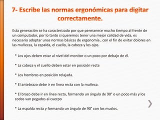 Esta generación se ha caracterizado por que permanece mucho tiempo al frente de 
un computador, por lo tanto si queremos tener una mejor calidad de vida, es 
necesario adoptar unas normas básicas de ergonomía , con el fin de evitar dolores en 
las muñecas, la espalda, el cuello, la cabeza y los ojos. 
* Los ojos deben estar al nivel del monitor o un poco por debajo de él. 
* La cabeza y el cuello deben estar en posición recta 
* Los hombros en posición relajada. 
* El antebrazo debe ir en línea recta con la muñeca. 
* El brazo debe ir en línea recta, formando un ángulo de 90° o un poco más y los 
codos van pegados al cuerpo 
* La espalda recta y formando un ángulo de 90° con los muslos. 
 