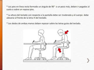 * Los pies en línea recta formado un ángulo de 90° o un poco más, deben ir pegados al 
suelo o sobre un reposa pies. 
* La altura del teclado con respecto a la pantalla debe ser moderada y el cuerpo debe 
ubicarse al frente de la letra H del teclado. 
* Los dedos de ambas manos deben reposar sobre las letras guías del teclado. 
 