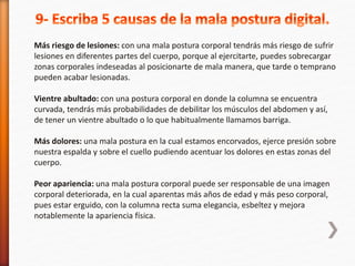 Más riesgo de lesiones: con una mala postura corporal tendrás más riesgo de sufrir 
lesiones en diferentes partes del cuerpo, porque al ejercitarte, puedes sobrecargar 
zonas corporales indeseadas al posicionarte de mala manera, que tarde o temprano 
pueden acabar lesionadas. 
Vientre abultado: con una postura corporal en donde la columna se encuentra 
curvada, tendrás más probabilidades de debilitar los músculos del abdomen y así, 
de tener un vientre abultado o lo que habitualmente llamamos barriga. 
Más dolores: una mala postura en la cual estamos encorvados, ejerce presión sobre 
nuestra espalda y sobre el cuello pudiendo acentuar los dolores en estas zonas del 
cuerpo. 
Peor apariencia: una mala postura corporal puede ser responsable de una imagen 
corporal deteriorada, en la cual aparentas más años de edad y más peso corporal, 
pues estar erguido, con la columna recta suma elegancia, esbeltez y mejora 
notablemente la apariencia física. 
 