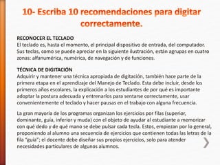 RECONOCER EL TECLADO 
El teclado es, hasta el momento, el principal dispositivo de entrada, del computador. 
Sus teclas, como se puede apreciar en la siguiente ilustración, están agrupas en cuatro 
zonas: alfanumérica, numérica, de navegación y de funciones. 
TÉCNICA DE DIGITACIÓN 
Adquirir y mantener una técnica apropiada de digitación, también hace parte de la 
primera etapa en el aprendizaje del Manejo de Teclado. Esta debe incluir, desde los 
primeros años escolares, la explicación a los estudiantes de por qué es importante 
adoptar la postura adecuada y entrenarlos para sentarse correctamente, usar 
convenientemente el teclado y hacer pausas en el trabajo con alguna frecuencia. 
La gran mayoría de los programas organizan los ejercicios por filas (superior, 
dominante, guía, inferior y muda) con el objeto de ayudar al estudiante a memorizar 
con qué dedo y de qué mano se debe pulsar cada tecla. Estos, empiezan por lo general, 
proponiendo al alumno una secuencia de ejercicios que contienen todas las letras de la 
fila “guía”; el docente debe diseñar sus propios ejercicios, solo para atender 
necesidades particulares de algunos alumnos. 
