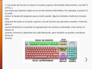 4- Las teclas de función se sitúan el la parte superior del teclado alfanumérico, van del F1 
al F12, y 
son teclas que aportan atajos en el uso del sistema informático. Por ejemplo, al pulsar F1 
se suele 
activar la Ayuda del programa que se está usando. Algunos teclados modernos incluyen 
otro 
conjunto de teclas en la parte superior a las de función que permiten acceder a Internet, 
abrir el 
correo electrónico o controlar la reproducción de archivos multimedia. Estas teclas no 
tienen un 
carácter universal y dependen de cada fabricante, pero también se pueden considerar 
teclas de 
función. 
 